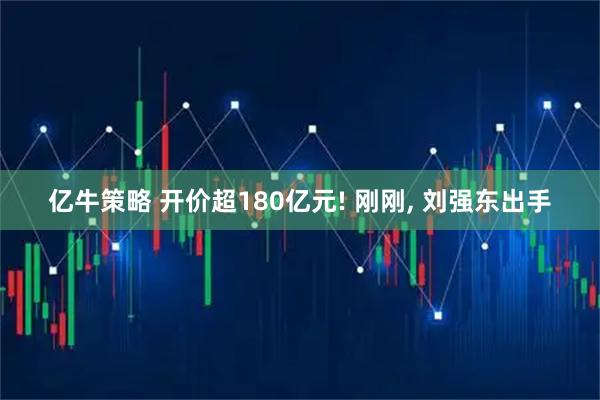 亿牛策略 开价超180亿元! 刚刚, 刘强东出手