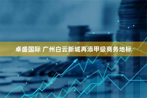 卓盛国际 广州白云新城再添甲级商务地标