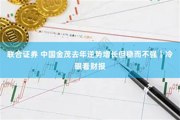 联合证券 中国金茂去年逆势增长但稳而不强｜冷眼看财报