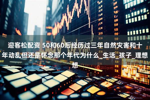 迎客松配资 50和60后经历过三年自然灾害和十年动乱但还是怀念那个年代为什么_生活_孩子_理想
