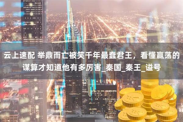 云上速配 举鼎而亡被笑千年最蠢君王，看懂嬴荡的谋算才知道他有多厉害_秦国_秦王_谥号