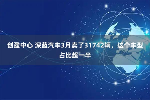 创盈中心 深蓝汽车3月卖了31742辆，这个车型占比超一半