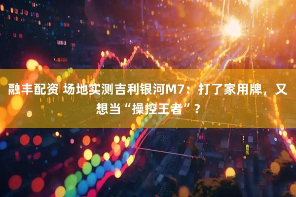 融丰配资 场地实测吉利银河M7：打了家用牌，又想当“操控王者”？