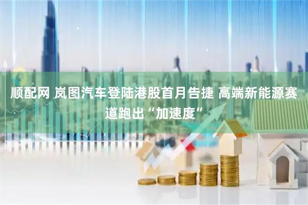 顺配网 岚图汽车登陆港股首月告捷 高端新能源赛道跑出“加速度”