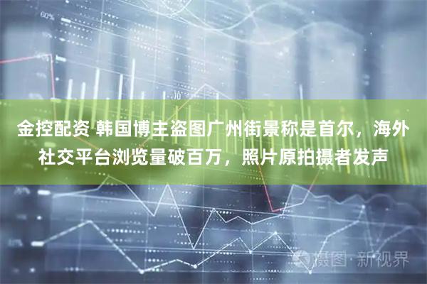 金控配资 韩国博主盗图广州街景称是首尔，海外社交平台浏览量破百万，照片原拍摄者发声
