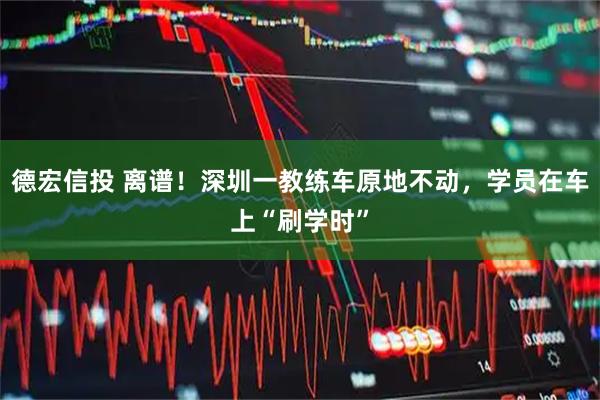 德宏信投 离谱！深圳一教练车原地不动，学员在车上“刷学时”
