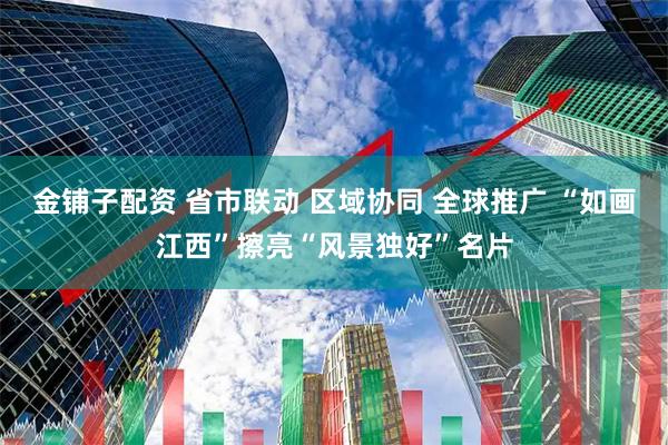 金铺子配资 省市联动 区域协同 全球推广 “如画江西”擦亮“风景独好”名片