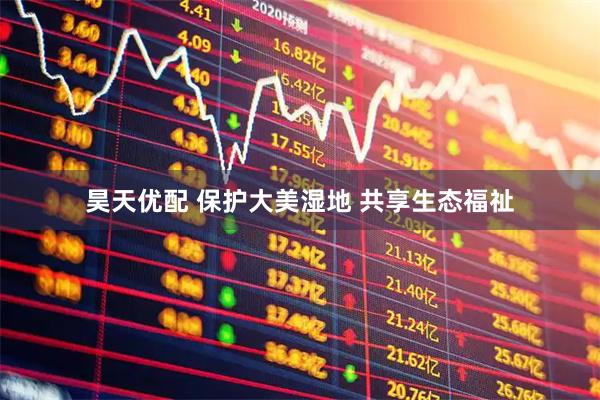 昊天优配 保护大美湿地 共享生态福祉