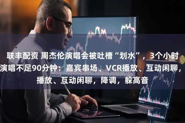 联丰配资 周杰伦演唱会被吐槽“划水”，3个小时演唱会，实际演唱不足90分钟：嘉宾串场、VCR播放、互动闲聊，降调，躲高音