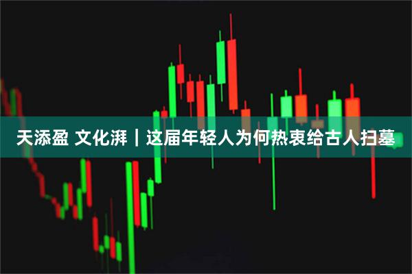 天添盈 文化湃｜这届年轻人为何热衷给古人扫墓