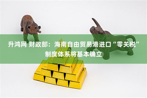 升鸿网 财政部：海南自由贸易港进口“零关税”制度体系将基本确立