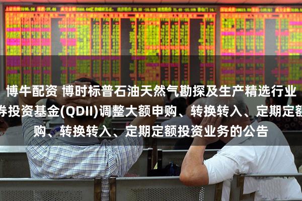 博牛配资 博时标普石油天然气勘探及生产精选行业指数型发起式证券投资基金(QDII)调整大额申购、转换转入、定期定额投资业务的公告