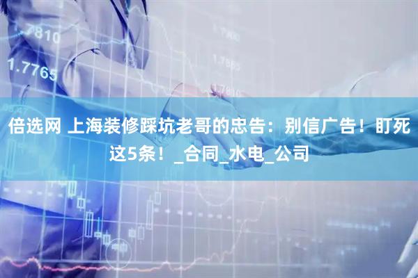 倍选网 上海装修踩坑老哥的忠告：别信广告！盯死这5条！_合同_水电_公司