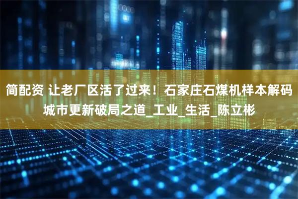 简配资 让老厂区活了过来！石家庄石煤机样本解码城市更新破局之道_工业_生活_陈立彬