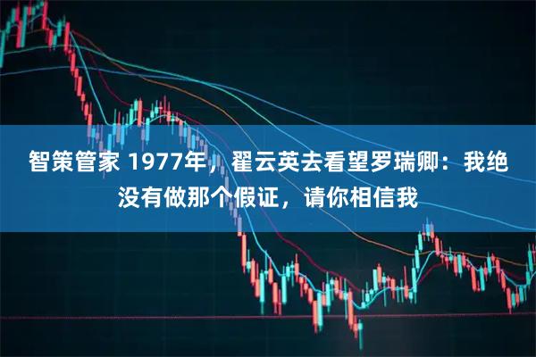 智策管家 1977年，翟云英去看望罗瑞卿：我绝没有做那个假证，请你相信我
