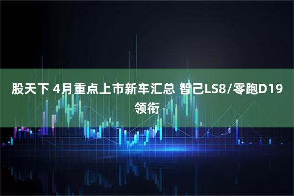 股天下 4月重点上市新车汇总 智己LS8/零跑D19领衔
