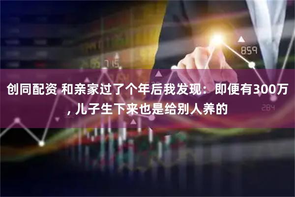 创同配资 和亲家过了个年后我发现：即便有300万, 儿子生下来也是给别人养的